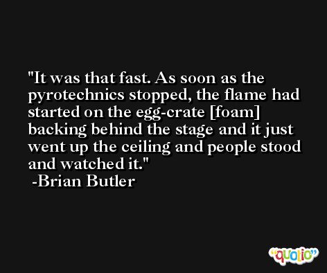 It was that fast. As soon as the pyrotechnics stopped, the flame had started on the egg-crate [foam] backing behind the stage and it just went up the ceiling and people stood and watched it. -Brian Butler