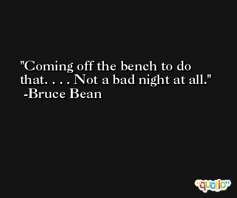 Coming off the bench to do that. . . . Not a bad night at all. -Bruce Bean