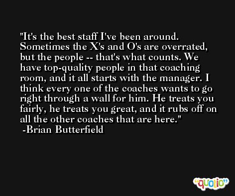 It's the best staff I've been around. Sometimes the X's and O's are overrated, but the people -- that's what counts. We have top-quality people in that coaching room, and it all starts with the manager. I think every one of the coaches wants to go right through a wall for him. He treats you fairly, he treats you great, and it rubs off on all the other coaches that are here. -Brian Butterfield