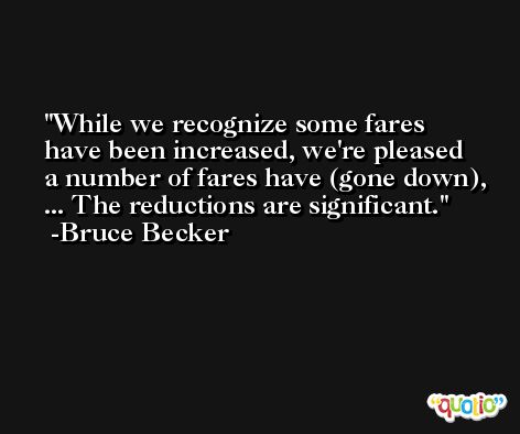While we recognize some fares have been increased, we're pleased a number of fares have (gone down), ... The reductions are significant. -Bruce Becker