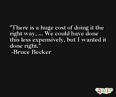 There is a huge cost of doing it the right way, ... We could have done this less expensively, but I wanted it done right. -Bruce Becker