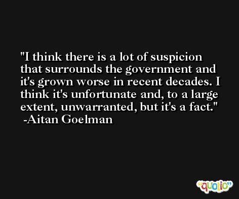 I think there is a lot of suspicion that surrounds the government and it's grown worse in recent decades. I think it's unfortunate and, to a large extent, unwarranted, but it's a fact. -Aitan Goelman