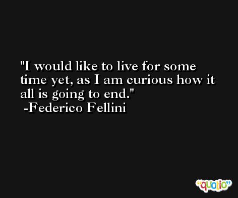 I would like to live for some time yet, as I am curious how it all is going to end. -Federico Fellini
