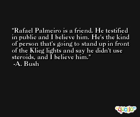 Rafael Palmeiro is a friend. He testified in public and I believe him. He's the kind of person that's going to stand up in front of the Klieg lights and say he didn't use steroids, and I believe him. -A. Bush