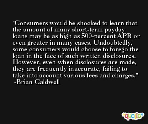 Consumers would be shocked to learn that the amount of many short-term payday loans may be as high as 500-percent APR or even greater in many cases. Undoubtedly, some consumers would choose to forego the loan in the face of such written disclosures. However, even when disclosures are made, they are frequently inaccurate, failing to take into account various fees and charges. -Brian Caldwell