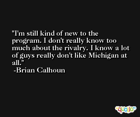 I'm still kind of new to the program. I don't really know too much about the rivalry. I know a lot of guys really don't like Michigan at all. -Brian Calhoun