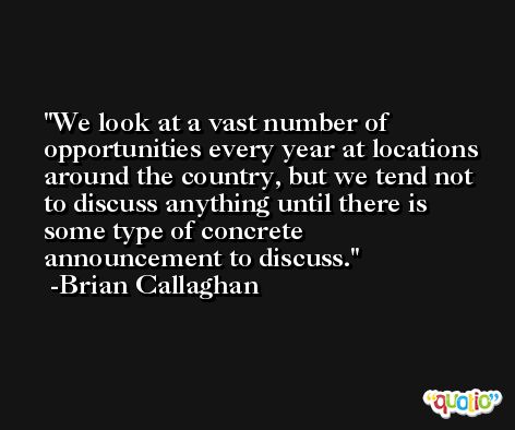 We look at a vast number of opportunities every year at locations around the country, but we tend not to discuss anything until there is some type of concrete announcement to discuss. -Brian Callaghan