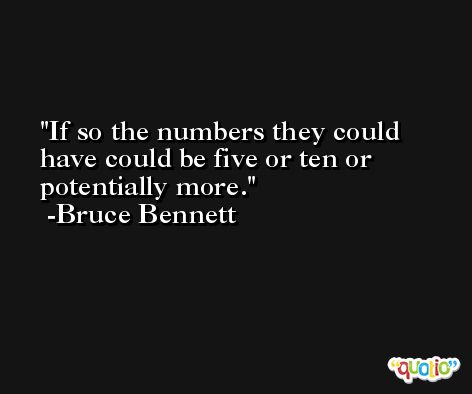 If so the numbers they could have could be five or ten or potentially more. -Bruce Bennett