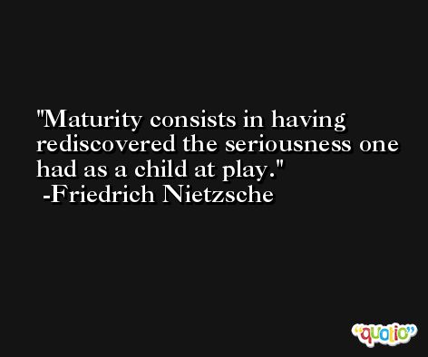 Maturity consists in having rediscovered the seriousness one had as a child at play. -Friedrich Nietzsche