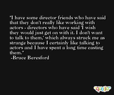 I have some director friends who have said that they don't really like working with actors - directors who have said 'I wish they would just get on with it. I don't want to talk to them,' which always struck me as strange because I certainly like talking to actors and I have spent a long time casting them. -Bruce Beresford