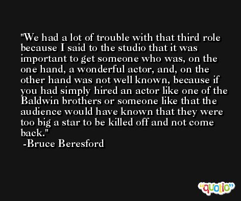 We had a lot of trouble with that third role because I said to the studio that it was important to get someone who was, on the one hand, a wonderful actor, and, on the other hand was not well known, because if you had simply hired an actor like one of the Baldwin brothers or someone like that the audience would have known that they were too big a star to be killed off and not come back. -Bruce Beresford