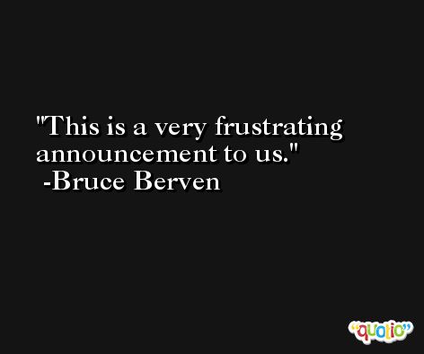 This is a very frustrating announcement to us. -Bruce Berven