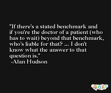 If there's a stated benchmark and if you're the doctor of a patient (who has to wait) beyond that benchmark, who's liable for that? ... I don't know what the answer to that question is. -Alan Hudson