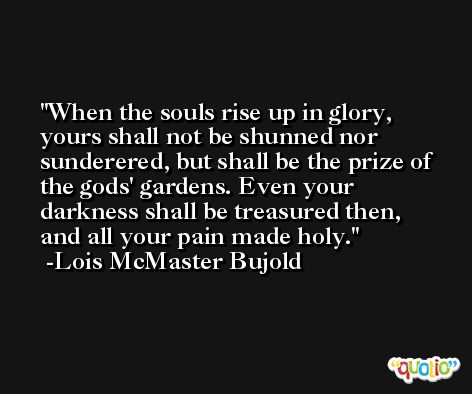 When the souls rise up in glory, yours shall not be shunned nor sunderered, but shall be the prize of the gods' gardens. Even your darkness shall be treasured then, and all your pain made holy. -Lois McMaster Bujold