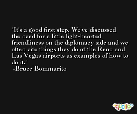 It's a good first step. We've discussed the need for a little light-hearted friendliness on the diplomacy side and we often cite things they do at the Reno and Las Vegas airports as examples of how to do it. -Bruce Bommarito