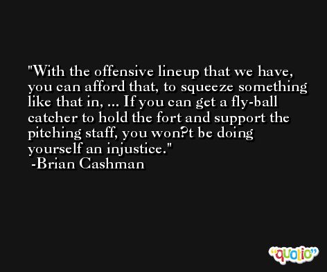 With the offensive lineup that we have, you can afford that, to squeeze something like that in, ... If you can get a fly-ball catcher to hold the fort and support the pitching staff, you won?t be doing yourself an injustice. -Brian Cashman
