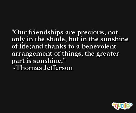 Our friendships are precious, not only in the shade, but in the sunshine of life;and thanks to a benevolent arrangement of things, the greater part is sunshine. -Thomas Jefferson