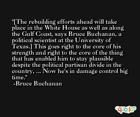 [The rebuilding efforts ahead will take place in the White House as well as along the Gulf Coast, says Bruce Buchanan, a political scientist at the University of Texas.] This goes right to the core of his strength and right to the core of the thing that has enabled him to stay plausible despite the political partisan divide in the country, ... Now he's in damage control big time. -Bruce Buchanan