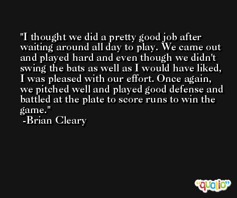 I thought we did a pretty good job after waiting around all day to play. We came out and played hard and even though we didn't swing the bats as well as I would have liked, I was pleased with our effort. Once again, we pitched well and played good defense and battled at the plate to score runs to win the game. -Brian Cleary