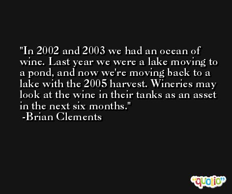 In 2002 and 2003 we had an ocean of wine. Last year we were a lake moving to a pond, and now we're moving back to a lake with the 2005 harvest. Wineries may look at the wine in their tanks as an asset in the next six months. -Brian Clements