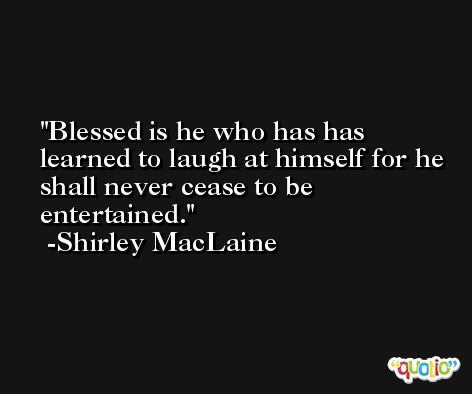 Blessed is he who has has learned to laugh at himself for he shall never cease to be entertained. -Shirley MacLaine