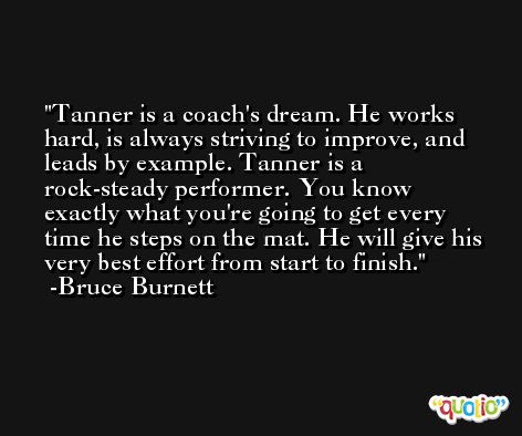 Tanner is a coach's dream. He works hard, is always striving to improve, and leads by example. Tanner is a rock-steady performer. You know exactly what you're going to get every time he steps on the mat. He will give his very best effort from start to finish. -Bruce Burnett