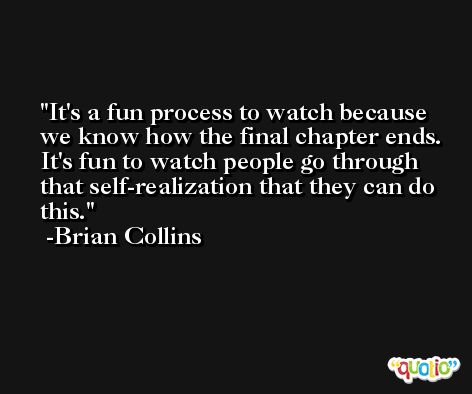 It's a fun process to watch because we know how the final chapter ends. It's fun to watch people go through that self-realization that they can do this. -Brian Collins