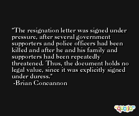 The resignation letter was signed under pressure, after several government supporters and police officers had been killed and after he and his family and supporters had been repeatedly threatened. Thus, the document holds no legal value, since it was explicitly signed under duress. -Brian Concannon