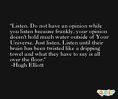 Listen. Do not have an opinion while you listen because frankly, your opinion doesn't hold much water outside of Your Universe. Just listen. Listen until their brain has been twisted like a dripping towel and what they have to say is all over the floor. -Hugh Elliott