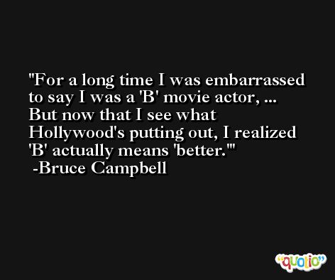 For a long time I was embarrassed to say I was a 'B' movie actor, ... But now that I see what Hollywood's putting out, I realized 'B' actually means 'better.' -Bruce Campbell