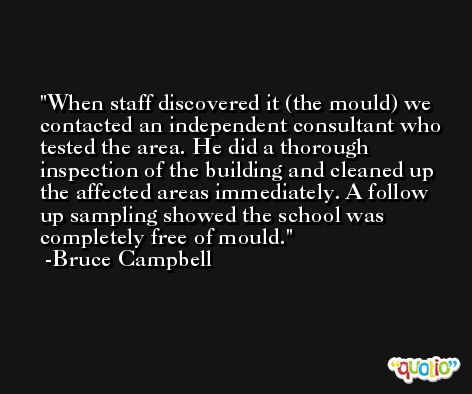 When staff discovered it (the mould) we contacted an independent consultant who tested the area. He did a thorough inspection of the building and cleaned up the affected areas immediately. A follow up sampling showed the school was completely free of mould. -Bruce Campbell