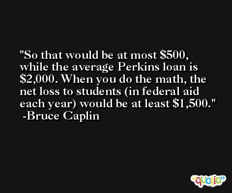 So that would be at most $500, while the average Perkins loan is $2,000. When you do the math, the net loss to students (in federal aid each year) would be at least $1,500. -Bruce Caplin