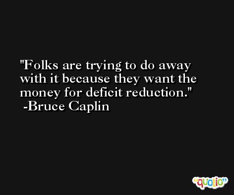 Folks are trying to do away with it because they want the money for deficit reduction. -Bruce Caplin