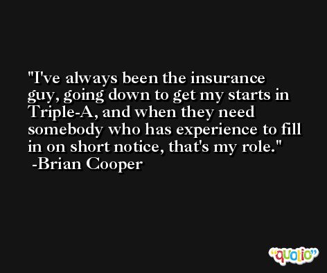 I've always been the insurance guy, going down to get my starts in Triple-A, and when they need somebody who has experience to fill in on short notice, that's my role. -Brian Cooper