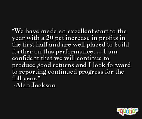 We have made an excellent start to the year with a 20 pct increase in profits in the first half and are well placed to build further on this performance, ... I am confident that we will continue to produce good returns and I look forward to reporting continued progress for the full year. -Alan Jackson
