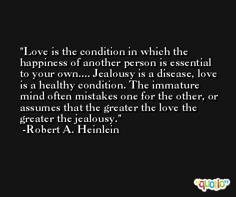 Love is the condition in which the happiness of another person is essential to your own.... Jealousy is a disease, love is a healthy condition. The immature mind often mistakes one for the other, or assumes that the greater the love the greater the jealousy. -Robert A. Heinlein