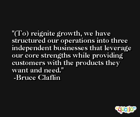 (To) reignite growth, we have structured our operations into three independent businesses that leverage our core strengths while providing customers with the products they want and need. -Bruce Claflin