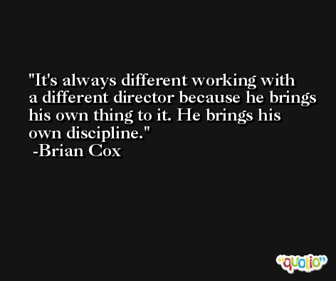 It's always different working with a different director because he brings his own thing to it. He brings his own discipline. -Brian Cox