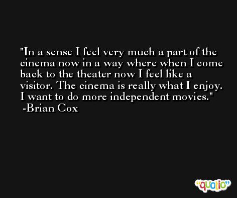In a sense I feel very much a part of the cinema now in a way where when I come back to the theater now I feel like a visitor. The cinema is really what I enjoy. I want to do more independent movies. -Brian Cox
