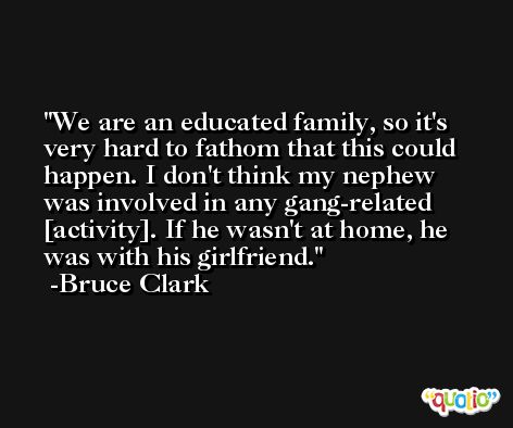 We are an educated family, so it's very hard to fathom that this could happen. I don't think my nephew was involved in any gang-related [activity]. If he wasn't at home, he was with his girlfriend. -Bruce Clark