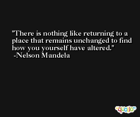 There is nothing like returning to a place that remains unchanged to find how you yourself have altered. -Nelson Mandela