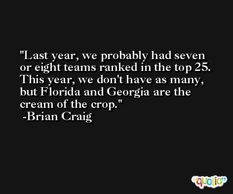 Last year, we probably had seven or eight teams ranked in the top 25. This year, we don't have as many, but Florida and Georgia are the cream of the crop. -Brian Craig