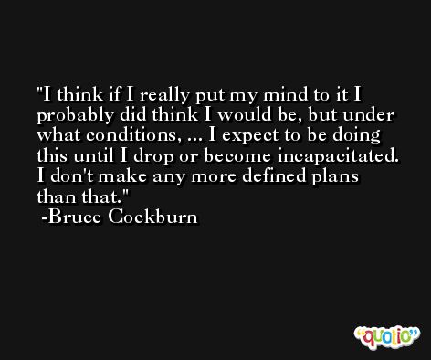 I think if I really put my mind to it I probably did think I would be, but under what conditions, ... I expect to be doing this until I drop or become incapacitated. I don't make any more defined plans than that. -Bruce Cockburn