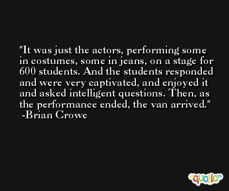It was just the actors, performing some in costumes, some in jeans, on a stage for 600 students. And the students responded and were very captivated, and enjoyed it and asked intelligent questions. Then, as the performance ended, the van arrived. -Brian Crowe