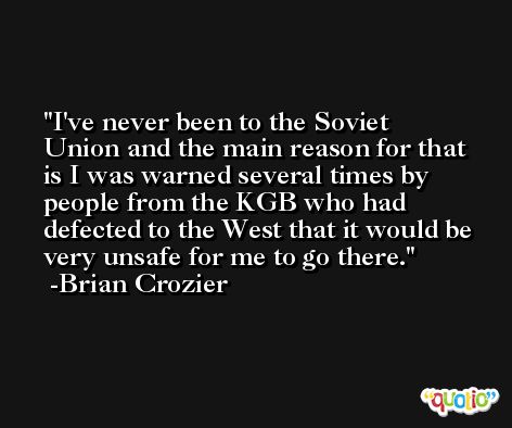 I've never been to the Soviet Union and the main reason for that is I was warned several times by people from the KGB who had defected to the West that it would be very unsafe for me to go there. -Brian Crozier