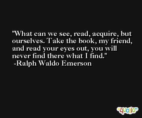 What can we see, read, acquire, but ourselves. Take the book, my friend, and read your eyes out, you will never find there what I find. -Ralph Waldo Emerson