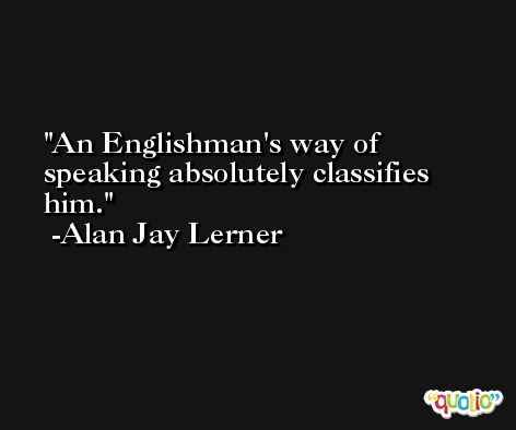 An Englishman's way of speaking absolutely classifies him. -Alan Jay Lerner