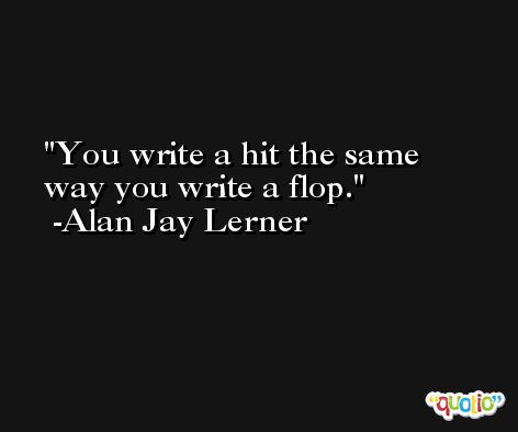 You write a hit the same way you write a flop. -Alan Jay Lerner