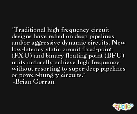 Traditional high frequency circuit designs have relied on deep pipelines and/or aggressive dynamic circuits. New low-latency static circuit fixed-point (FXU) and binary floating point (BFU) units naturally achieve high frequency without resorting to super deep pipelines or power-hungry circuits. -Brian Curran