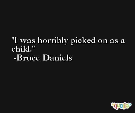 I was horribly picked on as a child. -Bruce Daniels